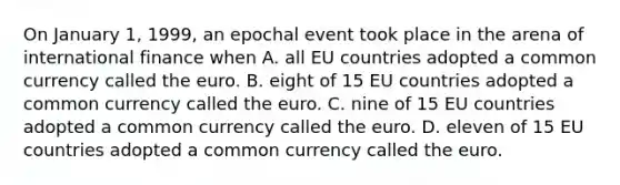 On January 1, 1999, an epochal event took place in the arena of international finance when A. all EU countries adopted a common currency called the euro. B. eight of 15 EU countries adopted a common currency called the euro. C. nine of 15 EU countries adopted a common currency called the euro. D. eleven of 15 EU countries adopted a common currency called the euro.