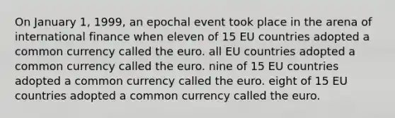 On January 1, 1999, an epochal event took place in the arena of international finance when eleven of 15 EU countries adopted a common currency called the euro. all EU countries adopted a common currency called the euro. nine of 15 EU countries adopted a common currency called the euro. eight of 15 EU countries adopted a common currency called the euro.