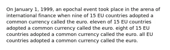 On January 1, 1999, an epochal event took place in the arena of international finance when nine of 15 EU countries adopted a common currency called the euro. eleven of 15 EU countries adopted a common currency called the euro. eight of 15 EU countries adopted a common currency called the euro. all EU countries adopted a common currency called the euro.