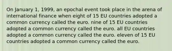 On January 1, 1999, an epochal event took place in the arena of international finance when eight of 15 EU countries adopted a common currency called the euro. nine of 15 EU countries adopted a common currency called the euro. all EU countries adopted a common currency called the euro. eleven of 15 EU countries adopted a common currency called the euro.