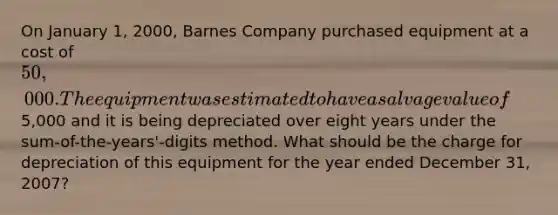 On January 1, 2000, Barnes Company purchased equipment at a cost of 50,000. The equipment was estimated to have a salvage value of5,000 and it is being depreciated over eight years under the sum-of-the-years'-digits method. What should be the charge for depreciation of this equipment for the year ended December 31, 2007?