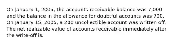 On January 1, 2005, the accounts receivable balance was 7,000 and the balance in the allowance for doubtful accounts was 700. On January 15, 2005, a 200 uncollectible account was written off. The net realizable value of accounts receivable immediately after the write-off is: