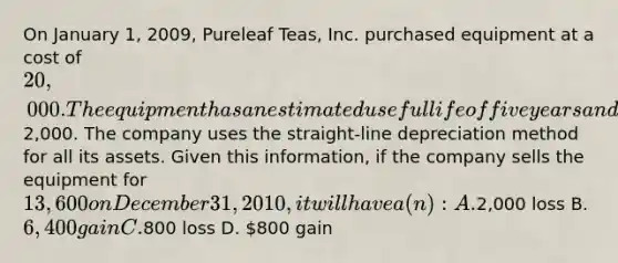 On January 1, 2009, Pureleaf Teas, Inc. purchased equipment at a cost of 20,000. The equipment has an estimated useful life of five years and a residual value of2,000. The company uses the straight-line depreciation method for all its assets. Given this information, if the company sells the equipment for 13,600 on December 31, 2010, it will have a(n): A.2,000 loss B. 6,400 gain C.800 loss D. 800 gain