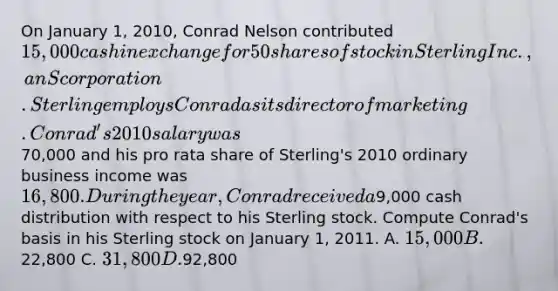 On January 1, 2010, Conrad Nelson contributed 15,000 cash in exchange for 50 shares of stock in Sterling Inc., an S corporation. Sterling employs Conrad as its director of marketing. Conrad's 2010 salary was70,000 and his pro rata share of Sterling's 2010 ordinary business income was 16,800. During the year, Conrad received a9,000 cash distribution with respect to his Sterling stock. Compute Conrad's basis in his Sterling stock on January 1, 2011. A. 15,000 B.22,800 C. 31,800 D.92,800