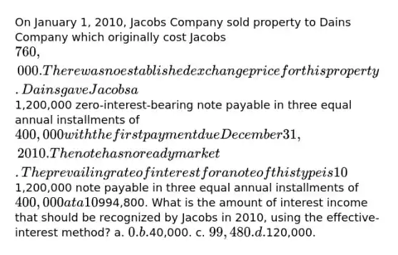 On January 1, 2010, Jacobs Company sold property to Dains Company which originally cost Jacobs 760,000. There was no established exchange price for this property. Dains gave Jacobs a1,200,000 zero-interest-bearing note payable in three equal annual installments of 400,000 with the first payment due December 31, 2010. The note has no ready market. The prevailing rate of interest for a note of this type is 10%. The present value of a1,200,000 note payable in three equal annual installments of 400,000 at a 10% rate of interest is994,800. What is the amount of interest income that should be recognized by Jacobs in 2010, using the effective-interest method? a. 0. b.40,000. c. 99,480. d.120,000.