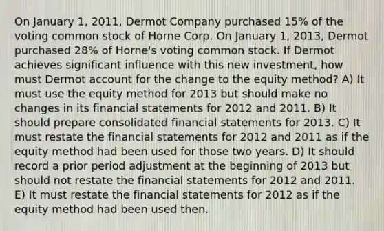 On January 1, 2011, Dermot Company purchased 15% of the voting common stock of Horne Corp. On January 1, 2013, Dermot purchased 28% of Horne's voting common stock. If Dermot achieves significant influence with this new investment, how must Dermot account for the change to the equity method? A) It must use the equity method for 2013 but should make no changes in its financial statements for 2012 and 2011. B) It should prepare consolidated financial statements for 2013. C) It must restate the financial statements for 2012 and 2011 as if the equity method had been used for those two years. D) It should record a prior period adjustment at the beginning of 2013 but should not restate the financial statements for 2012 and 2011. E) It must restate the financial statements for 2012 as if the equity method had been used then.