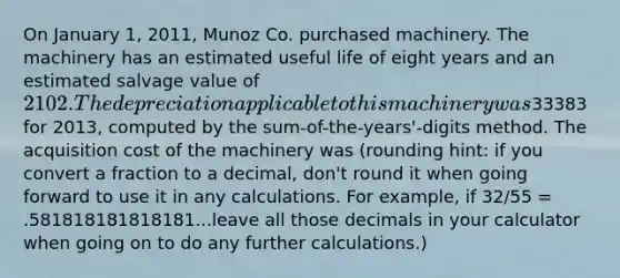 On January 1, 2011, Munoz Co. purchased machinery. The machinery has an estimated useful life of eight years and an estimated salvage value of 2102. The depreciation applicable to this machinery was33383 for 2013, computed by the sum-of-the-years'-digits method. The acquisition cost of the machinery was (rounding hint: if you convert a fraction to a decimal, don't round it when going forward to use it in any calculations. For example, if 32/55 = .581818181818181...leave all those decimals in your calculator when going on to do any further calculations.)