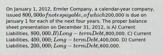 On January 1, 2012, Ermler Company, a calendar-year company, issued 800,000 of <a href='https://www.questionai.com/knowledge/kFEYigYd5S-notes-payable' class='anchor-knowledge'>notes payable</a>, of which200,000 is due on January 1 for each of the next four years. The proper balance sheet presentation on December 31, 2012, is A) Current Liabilities, 800,000. B) Long-term Debt ,800,000. C) Current Liabilities, 400,000; Long-term Debt,400,000. D) Current Liabilities, 200,000; Long-term Debt,600,000.