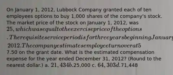 On January 1, 2012, Lubbock Company granted each of ten employees options to buy 1,000 shares of the company's stock. The market price of the stock on January 1, 2012, was 25, which was equal to the exercise price of the options. The requisite service period is for three years beginning January 1, 2012. The company estimates employee turnover at 5% per year for the three year period and uses an option pricing model to determine that the fair value of each option at7.50 on the grant date. What is the estimated compensation expense for the year ended December 31, 2012? (Round to the nearest dollar.) a. 21,434 b.25,000 c. 64,303 d.71,448