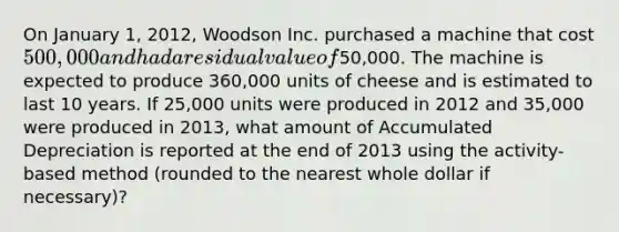 On January 1, 2012, Woodson Inc. purchased a machine that cost 500,000 and had a residual value of50,000. The machine is expected to produce 360,000 units of cheese and is estimated to last 10 years. If 25,000 units were produced in 2012 and 35,000 were produced in 2013, what amount of Accumulated Depreciation is reported at the end of 2013 using the activity-based method (rounded to the nearest whole dollar if necessary)?