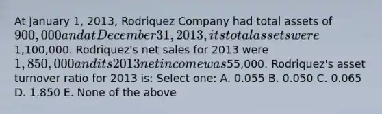 At January 1, 2013, Rodriquez Company had total assets of 900,000 and at December 31, 2013, its total assets were1,100,000. Rodriquez's net sales for 2013 were 1,850,000 and its 2013 net income was55,000. Rodriquez's asset turnover ratio for 2013 is: Select one: A. 0.055 B. 0.050 C. 0.065 D. 1.850 E. None of the above