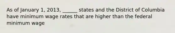 As of January 1, 2013, ______ states and the District of Columbia have minimum wage rates that are higher than the federal minimum wage