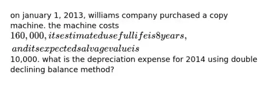 on january 1, 2013, williams company purchased a copy machine. the machine costs 160,000, its estimated useful life is 8 years, and its expected salvage value is10,000. what is the depreciation expense for 2014 using double declining balance method?