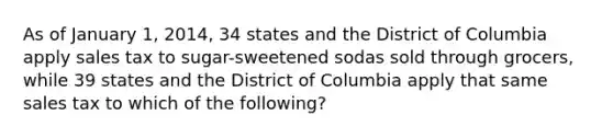 As of January 1, 2014, 34 states and the District of Columbia apply sales tax to sugar-sweetened sodas sold through grocers, while 39 states and the District of Columbia apply that same sales tax to which of the following?