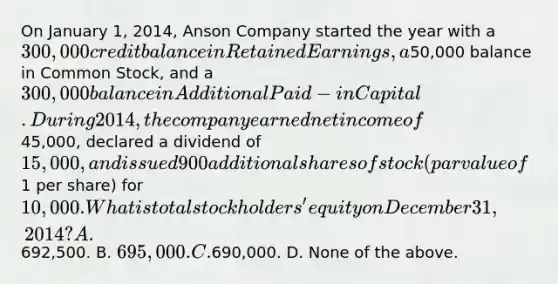 On January 1, 2014, Anson Company started the year with a 300,000 credit balance in Retained Earnings, a50,000 balance in Common Stock, and a 300,000 balance in Additional Paid-in Capital. During 2014, the company earned net income of45,000, declared a dividend of 15,000, and issued 900 additional shares of stock (par value of1 per share) for 10,000. What is total stockholders' equity on December 31, 2014? A.692,500. B. 695,000. C.690,000. D. None of the above.