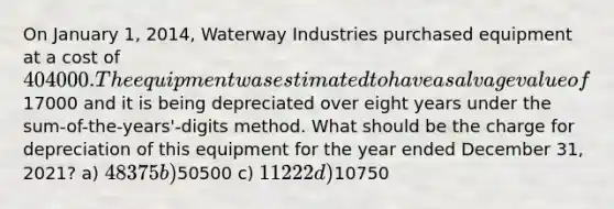 On January 1, 2014, Waterway Industries purchased equipment at a cost of 404000. The equipment was estimated to have a salvage value of17000 and it is being depreciated over eight years under the sum-of-the-years'-digits method. What should be the charge for depreciation of this equipment for the year ended December 31, 2021? a) 48375 b)50500 c) 11222 d)10750