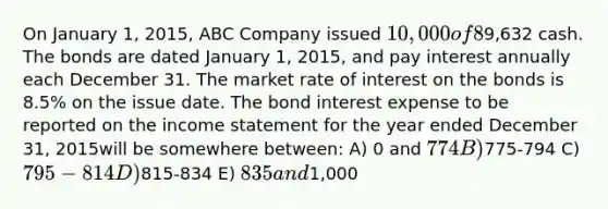 On January 1, 2015, ABC Company issued 10,000 of 8%, 12 year bonds for9,632 cash. The bonds are dated January 1, 2015, and pay interest annually each December 31. The market rate of interest on the bonds is 8.5% on the issue date. The bond interest expense to be reported on the income statement for the year ended December 31, 2015will be somewhere between: A) 0 and 774 B)775-794 C) 795-814 D)815-834 E) 835 and1,000