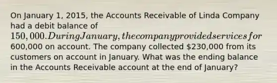 On January 1, 2015, the Accounts Receivable of Linda Company had a debit balance of 150,000. During January, the company provided services for600,000 on account. The company collected 230,000 from its customers on account in January. What was the ending balance in the Accounts Receivable account at the end of January?