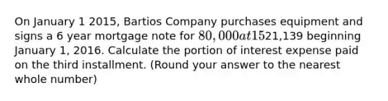 On January 1 2015, Bartios Company purchases equipment and signs a 6 year mortgage note for 80,000 at 15%. The note will be paid in equal annual installments of21,139 beginning January 1, 2016. Calculate the portion of interest expense paid on the third installment. (Round your answer to the nearest whole number)