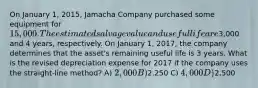 On January 1, 2015, Jamacha Company purchased some equipment for 15,000. The estimated salvage value and useful life are3,000 and 4 years, respectively. On January 1, 2017, the company determines that the asset's remaining useful life is 3 years. What is the revised depreciation expense for 2017 if the company uses the straight-line method? A) 2,000 B)2,250 C) 4,000 D)2,500