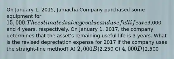 On January 1, 2015, Jamacha Company purchased some equipment for 15,000. The estimated salvage value and useful life are3,000 and 4 years, respectively. On January 1, 2017, the company determines that the asset's remaining useful life is 3 years. What is the revised depreciation expense for 2017 if the company uses the straight-line method? A) 2,000 B)2,250 C) 4,000 D)2,500