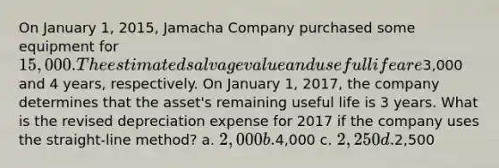 On January 1, 2015, Jamacha Company purchased some equipment for 15,000. The estimated salvage value and useful life are3,000 and 4 years, respectively. On January 1, 2017, the company determines that the asset's remaining useful life is 3 years. What is the revised depreciation expense for 2017 if the company uses the straight-line method? a. 2,000 b.4,000 c. 2,250 d.2,500