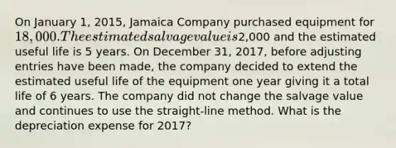 On January 1, 2015, Jamaica Company purchased equipment for 18,000. The estimated salvage value is2,000 and the estimated useful life is 5 years. On December 31, 2017, before <a href='https://www.questionai.com/knowledge/kGxhM5fzgy-adjusting-entries' class='anchor-knowledge'>adjusting entries</a> have been made, the company decided to extend the estimated useful life of the equipment one year giving it a total life of 6 years. The company did not change the salvage value and continues to use the straight-line method. What is the depreciation expense for 2017?