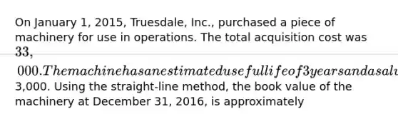 On January 1, 2015, Truesdale, Inc., purchased a piece of machinery for use in operations. The total acquisition cost was 33,000. The machine has an estimated useful life of 3 years and a salvage value of3,000. Using the straight-line method, the book value of the machinery at December 31, 2016, is approximately