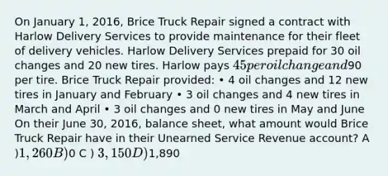 On January 1, 2016, Brice Truck Repair signed a contract with Harlow Delivery Services to provide maintenance for their fleet of delivery vehicles. Harlow Delivery Services prepaid for 30 oil changes and 20 new tires. Harlow pays 45 per oil change and90 per tire. Brice Truck Repair provided: • 4 oil changes and 12 new tires in January and February • 3 oil changes and 4 new tires in March and April • 3 oil changes and 0 new tires in May and June On their June 30, 2016, balance sheet, what amount would Brice Truck Repair have in their Unearned Service Revenue account? A )1,260 B )0 C ) 3,150 D )1,890