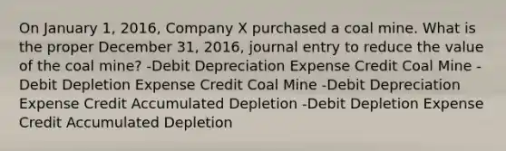 On January 1, 2016, Company X purchased a coal mine. What is the proper December 31, 2016, journal entry to reduce the value of the coal mine? -Debit Depreciation Expense Credit Coal Mine -Debit Depletion Expense Credit Coal Mine -Debit Depreciation Expense Credit Accumulated Depletion -Debit Depletion Expense Credit Accumulated Depletion