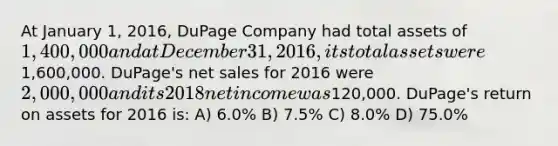 At January 1, 2016, DuPage Company had total assets of 1,400,000 and at December 31, 2016, its total assets were1,600,000. DuPage's net sales for 2016 were 2,000,000 and its 2018 net income was120,000. DuPage's return on assets for 2016 is: A) 6.0% B) 7.5% C) 8.0% D) 75.0%