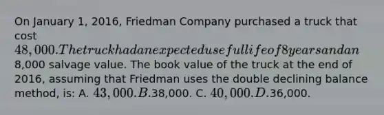 On January 1, 2016, Friedman Company purchased a truck that cost 48,000. The truck had an expected useful life of 8 years and an8,000 salvage value. The book value of the truck at the end of 2016, assuming that Friedman uses the double declining balance method, is: A. 43,000. B.38,000. C. 40,000. D.36,000.