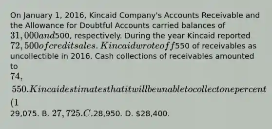 On January 1, 2016, Kincaid Company's Accounts Receivable and the Allowance for Doubtful Accounts carried balances of 31,000 and500, respectively. During the year Kincaid reported 72,500 of credit sales. Kincaid wrote off550 of receivables as uncollectible in 2016. Cash collections of receivables amounted to 74,550. Kincaid estimates that it will be unable to collect one percent (1%) of credit sales. The net realizable value of receivables appearing on Kincaid's 2016 balance sheet will amount to: A.29,075. B. 27,725. C.28,950. D. 28,400.