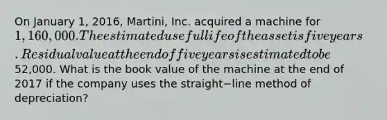 On January​ 1, 2016,​ Martini, Inc. acquired a machine for 1,160,000. The estimated useful life of the asset is five years. Residual value at the end of five years is estimated to be52,000. What is the book value of the machine at the end of 2017 if the company uses the straight−line method of​ depreciation?