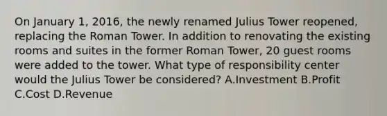 On January​ 1, 2016, the newly renamed Julius Tower​ reopened, replacing the Roman Tower. In addition to renovating the existing rooms and suites in the former Roman​ Tower, 20 guest rooms were added to the tower. What type of responsibility center would the Julius Tower be​ considered? A.Investment B.Profit C.Cost D.Revenue