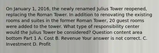 On January​ 1, 2016, the newly renamed Julius Tower​ reopened, replacing the Roman Tower. In addition to renovating the existing rooms and suites in the former Roman​ Tower, 20 guest rooms were added to the tower. What type of responsibility center would the Julius Tower be​ considered? Question content area bottom Part 1 A. Cost B. Revenue Your answer is not correct. C. Investment D. Profit