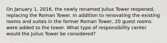 On January​ 1, 2016, the newly renamed Julius Tower​ reopened, replacing the Roman Tower. In addition to renovating the existing rooms and suites in the former Roman​ Tower, 20 guest rooms were added to the tower. What type of responsibility center would the Julius Tower be​ considered?