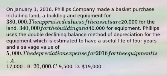 On January 1, 2016, Phillips Company made a basket purchase including land, a building and equipment for 380,000. The appraised values of the assets are20,000 for the land, 340,000 for the building and40,000 for equipment. Phillips uses the double declining balance method of depreciation for the equipment which is estimated to have a useful life of four years and a salvage value of 5,000. The depreciation expense for 2016 for the equipment is: A.17,000 . B. 20,000. C.9,500. D. 19,000