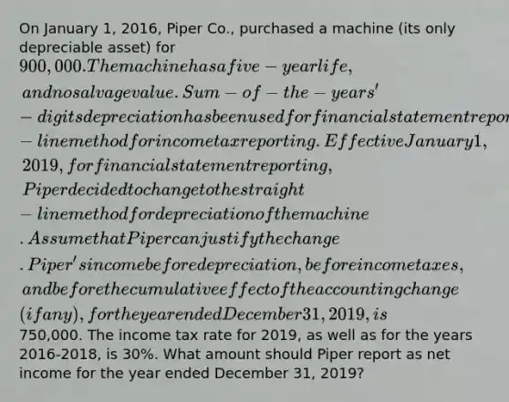 On January 1, 2016, Piper Co., purchased a machine (its only depreciable asset) for 900,000. The machine has a five-year life, and no salvage value. Sum-of-the-years'-digits depreciation has been used for financial statement reporting and the elective straight-line method for income tax reporting. Effective January 1, 2019, for financial statement reporting, Piper decided to change to the straight-line method for depreciation of the machine. Assume that Piper can justify the change. Piper's income before depreciation, before income taxes, and before the cumulative effect of the accounting change (if any), for the year ended December 31, 2019, is750,000. The income tax rate for 2019, as well as for the years 2016-2018, is 30%. What amount should Piper report as net income for the year ended December 31, 2019?