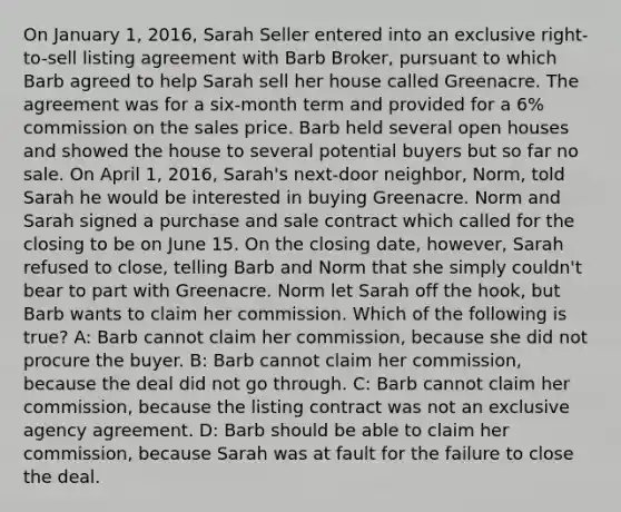 On January 1, 2016, Sarah Seller entered into an exclusive right-to-sell listing agreement with Barb Broker, pursuant to which Barb agreed to help Sarah sell her house called Greenacre. The agreement was for a six-month term and provided for a 6% commission on the sales price. Barb held several open houses and showed the house to several potential buyers but so far no sale. On April 1, 2016, Sarah's next-door neighbor, Norm, told Sarah he would be interested in buying Greenacre. Norm and Sarah signed a purchase and sale contract which called for the closing to be on June 15. On the closing date, however, Sarah refused to close, telling Barb and Norm that she simply couldn't bear to part with Greenacre. Norm let Sarah off the hook, but Barb wants to claim her commission. Which of the following is true? A: Barb cannot claim her commission, because she did not procure the buyer. B: Barb cannot claim her commission, because the deal did not go through. C: Barb cannot claim her commission, because the listing contract was not an exclusive agency agreement. D: Barb should be able to claim her commission, because Sarah was at fault for the failure to close the deal.