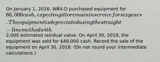 On January 1, 2016, WAX-D purchased equipment for 60,000 cash, expecting it to remain in service for six years. The equipment is depreciated using the straight-line method with2,000 estimated residual value. On April 30, 2018, the equipment was sold for 48,000 cash. Record the sale of the equipment on April 30, 2018. (Do not round your intermediate calculations.)