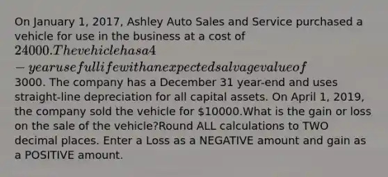 On January 1, 2017, Ashley Auto Sales and Service purchased a vehicle for use in the business at a cost of 24000. The vehicle has a 4-year useful life with an expected salvage value of3000. The company has a December 31 year-end and uses straight-line depreciation for all capital assets. On April 1, 2019, the company sold the vehicle for 10000.What is the gain or loss on the sale of the vehicle?Round ALL calculations to TWO decimal places. Enter a Loss as a NEGATIVE amount and gain as a POSITIVE amount.