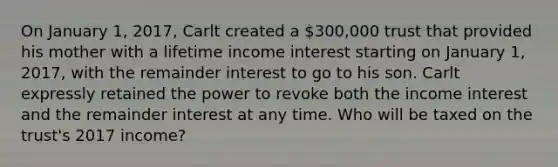 On January 1, 2017, Carlt created a 300,000 trust that provided his mother with a lifetime income interest starting on January 1, 2017, with the remainder interest to go to his son. Carlt expressly retained the power to revoke both the income interest and the remainder interest at any time. Who will be taxed on the trust's 2017 income?