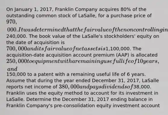 On January 1, 2017, Franklin Company acquires 80% of the outstanding common stock of LaSalle, for a purchase price of 970,000. It was determined that the fair value of the noncontrolling interest in the subsidiary is240,000. The book value of the LaSalle's stockholders' equity on the date of acquisition is 700,000 and its fair value of net assets is1,100,000. The acquisition-date acquisition account premium (AAP) is allocated 250,000 to equipment with a remaining useful life of 10 years, and150,000 to a patent with a remaining useful life of 6 years. Assume that during the year ended December 31, 2017, LaSalle reports net income of 380,000 and pays dividends of38,000. Franklin uses the equity method to account for its investment in LaSalle. Determine the December 31, 2017 ending balance in Franklin Company's pre-consolidation equity investment account