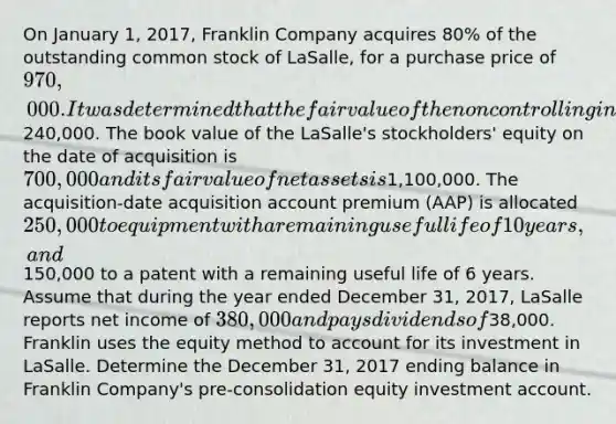 On January 1, 2017, Franklin Company acquires 80% of the outstanding common stock of LaSalle, for a purchase price of 970,000. It was determined that the fair value of the noncontrolling interest in the subsidiary is240,000. The book value of the LaSalle's stockholders' equity on the date of acquisition is 700,000 and its fair value of net assets is1,100,000. The acquisition-date acquisition account premium (AAP) is allocated 250,000 to equipment with a remaining useful life of 10 years, and150,000 to a patent with a remaining useful life of 6 years. Assume that during the year ended December 31, 2017, LaSalle reports net income of 380,000 and pays dividends of38,000. Franklin uses the equity method to account for its investment in LaSalle. Determine the December 31, 2017 ending balance in Franklin Company's pre-consolidation equity investment account.