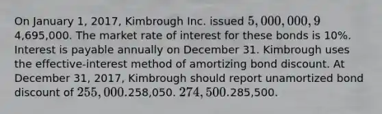 On January 1, 2017, Kimbrough Inc. issued 5,000,000, 9% bonds for4,695,000. The market rate of interest for these bonds is 10%. Interest is payable annually on December 31. Kimbrough uses the effective-interest method of amortizing bond discount. At December 31, 2017, Kimbrough should report unamortized bond discount of 255,000.258,050. 274,500.285,500.