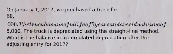 On January 1, 2017, we purchased a truck for 60,000. The truck has a useful life of 5 years and a residual value of5,000. The truck is depreciated using the straight-line method. What is the balance in accumulated depreciation after the adjusting entry for 2017?