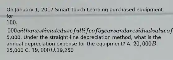 On January​ 1, 2017 Smart Touch Learning purchased equipment for 100,000 with an estimated useful life of 5 years and a residual value of5,000. Under the​ straight-line depreciation​ method, what is the annual depreciation expense for the​ equipment? A. 20,000 B.25,000 C. 19,000 D.19,250