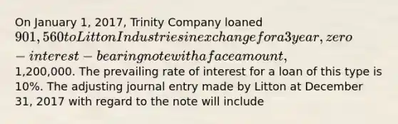 On January 1, 2017, Trinity Company loaned 901,560 to Litton Industries in exchange for a 3 year, zero-interest-bearing note with a face amount,1,200,000. The prevailing rate of interest for a loan of this type is 10%. The adjusting journal entry made by Litton at December 31, 2017 with regard to the note will include