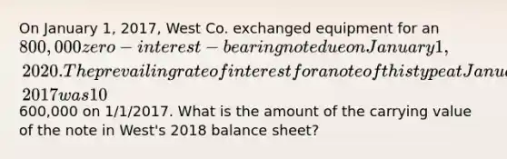 On January 1, 2017, West Co. exchanged equipment for an 800,000 zero-interest-bearing note due on January 1, 2020. The prevailing rate of interest for a note of this type at January 1, 2017 was 10%. The sales price of the equipment was600,000 on 1/1/2017. What is the amount of the carrying value of the note in West's 2018 balance sheet?